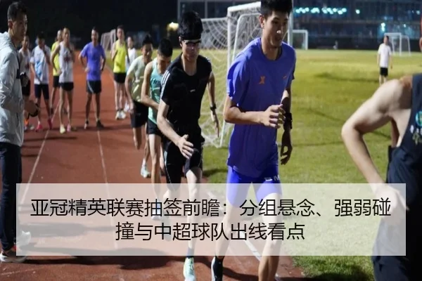 亚冠精英联赛抽签前瞻：分组悬念、强弱碰撞与中超球队出线看点